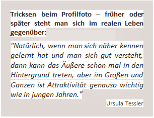 Textfeld: Tricksen beim Profilfoto – früher oder später steht man sich im realen Leben gegenüber:     'Natürlich, wenn man sich näher kennen gelernt hat und man sich gut versteht, dann kann das Äußere schon mal in den Hintergrund treten, aber im Großen und Ganzen ist Attraktivität genauso wichtig wie in jungen Jahren.'  Ursula Tessler   